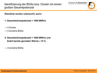 © Monika Langwieder 26.09.2013/ 7 
Studiengang Produktionstechnik 
Standorte werden untersucht, wenn: 
1. Gesamtwärmepotenzial ˃ 1500 MWh/a 
→ 4 Cluster 
→ 5 einzelne BGAs 
2. Gesamtwärmepotenzial ˃ 1000 MWh/a und 
Anteil bereits genutzter Wärme ˂ 15 % 
→ 3 einzelne BGAs 
Identifizierung der BGAs bzw. Cluster mit einem großen Gesamtpotenzial  