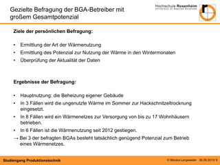© Monika Langwieder 26.09.2013/ 9 
Studiengang Produktionstechnik 
Ziele der persönlichen Befragung: 
•Ermittlung der Art der Wärmenutzung 
•Ermittlung des Potenzial zur Nutzung der Wärme in den Wintermonaten 
•Überprüfung der Aktualität der Daten Ergebnisse der Befragung: 
•Hauptnutzung: die Beheizung eigener Gebäude 
•In 3 Fällen wird die ungenutzte Wärme im Sommer zur Hackschnitzeltrocknung eingesetzt. 
•In 8 Fällen wird ein Wärmenetzes zur Versorgung von bis zu 17 Wohnhäusern betrieben. 
•In 6 Fällen ist die Wärmenutzung seit 2012 gestiegen. → Bei 3 der befragten BGAs besteht tatsächlich genügend Potenzial zum Betrieb eines Wärmenetzes. 
Gezielte Befragung der BGA-Betreiber mit großem Gesamtpotenzial  