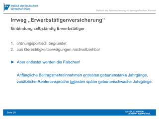 Irrweg „Erwerbstätigenversicherung“
1. ordnungspolitisch begründet
2. aus Gerechtigkeitserwägungen nachvollziehbar
► Aber entlastet werden die Falschen!
Anfängliche Beitragsmehreinnahmen entlasten geburtenstarke Jahrgänge,
zusätzliche Rentenansprüche belasten später geburtenschwache Jahrgänge.
Reform der Alterssicherung im demografischen Wandel
Einbindung selbständig Erwerbstätiger
Seite 26
 