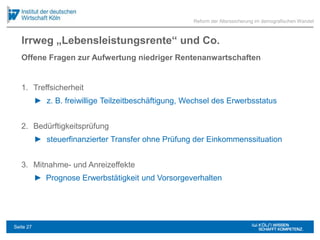 Irrweg „Lebensleistungsrente“ und Co.
1. Treffsicherheit
► z. B. freiwillige Teilzeitbeschäftigung, Wechsel des Erwerbsstatus
2. Bedürftigkeitsprüfung
► steuerfinanzierter Transfer ohne Prüfung der Einkommenssituation
3. Mitnahme- und Anreizeffekte
► Prognose Erwerbstätigkeit und Vorsorgeverhalten
Reform der Alterssicherung im demografischen Wandel
Offene Fragen zur Aufwertung niedriger Rentenanwartschaften
Seite 27
 