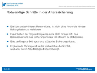Notwendige Schritte in der Alterssicherung
► Ein konstantes/höheres Rentenniveau ist nicht ohne nochmals höhere
Beitragslasten zu realisieren.
► Ein Anheben der Regelaltersgrenze über 2030 hinaus hilft, den
Beitragssatz und das Sicherungsniveau vor Steuern zu stabilisieren.
► Eine verlängerte Beitragsphase stützt das Sicherungsniveau.
► Ergänzende Vorsorge ist weiter verbreitet als befürchtet,
wird aber durch Arbeitslosigkeit beeinträchtigt.
Reform der Alterssicherung im demografischen Wandel
Seite 33
 