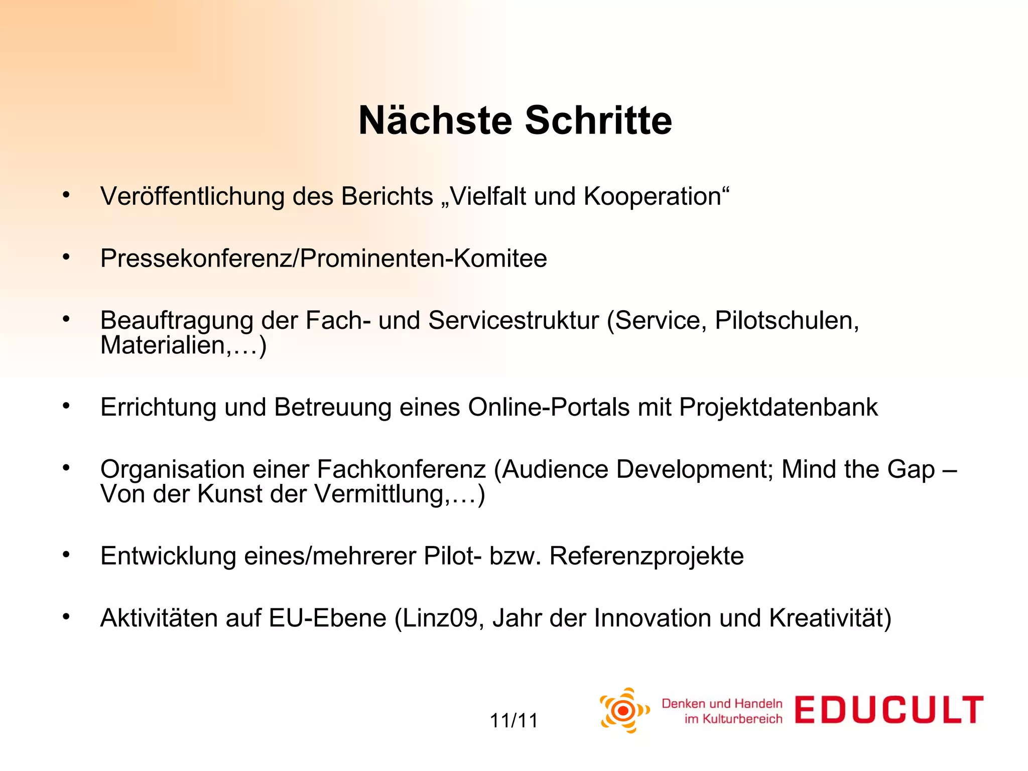 Veröffentlichung des Berichts „Vielfalt und Kooperation“ Pressekonferenz/Prominenten-Komitee Beauftragung der Fach- und Servicestruktur (Service, Pilotschulen, Materialien,…) Errichtung und Betreuung eines Online-Portals mit Projektdatenbank Organisation einer Fachkonferenz (Audience Development; Mind the Gap – Von der Kunst der Vermittlung,…) Entwicklung eines/mehrerer Pilot- bzw. Referenzprojekte Aktivitäten auf EU-Ebene (Linz09, Jahr der Innovation und Kreativität) Nächste Schritte 