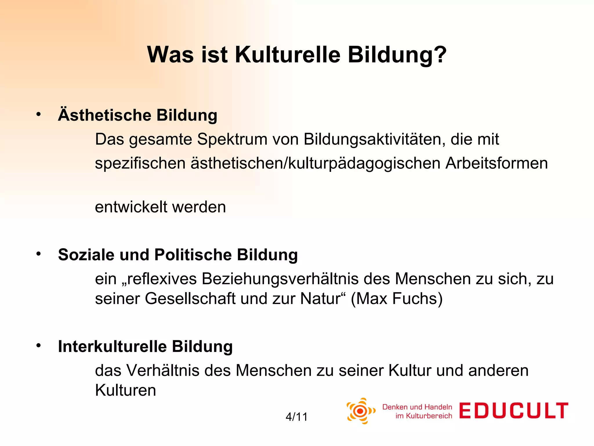 Was ist Kulturelle Bildung? Ästhetische Bildung Das gesamte Spektrum von Bildungsaktivitäten, die mit  spezifischen ästhetischen/kulturpädagogischen Arbeitsformen  entwickelt werden Soziale und Politische Bildung ein „reflexives Beziehungsverhältnis des Menschen zu sich, zu  seiner Gesellschaft und zur Natur“ (Max Fuchs)  Interkulturelle Bildung  das Verhältnis des Menschen zu seiner Kultur und anderen  Kulturen 