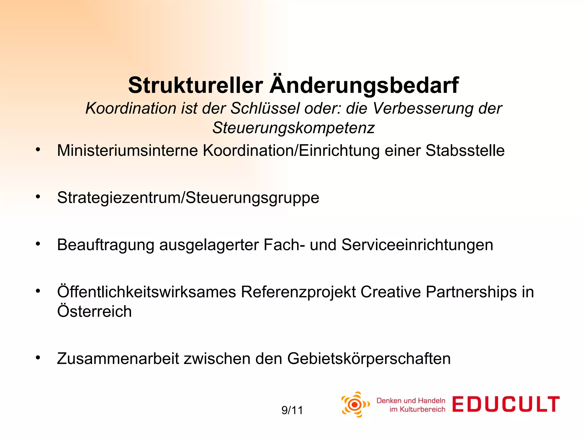 Struktureller Änderungsbedarf Koordination ist der Schlüssel oder: die Verbesserung der Steuerungskompetenz Ministeriumsinterne Koordination/Einrichtung einer Stabsstelle Strategiezentrum/Steuerungsgruppe Beauftragung ausgelagerter Fach- und Serviceeinrichtungen Öffentlichkeitswirksames Referenzprojekt Creative Partnerships in Österreich  Zusammenarbeit zwischen den Gebietskörperschaften 
