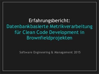 Erfahrungsbericht:
Datenbankbasierte Metrikverarbeitung
für Clean Code Development in
Brownfieldprojekten
Software Engineering & Management 2015
 