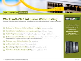 © 2010 Webmaster-Alliance | www.webmaster-alliance.com Seite 11
Hohe Geschwindigkeit
Hochleistungs-Server
Loadbalancing
Redundante Systeme
Data-Security
durch tägliches Backup
Worldsoft-CMS inklusive Web-Hosting!
Sie nutzen eine moderne Web-Applikation als „Software als Service“ (SaaS) auf günstiger, monatlicher Mietbasis!
Software ist Online erreichbar und sofort verfügbar (weltweit erreichbar)
Keine lokalen Installationen und Anpassungen (spart Webmaster-Kosten)
Webhosting inklusive (Speicherplatz, Datenfluss, Domainverwaltung, E-Mail-Konten)
Systemwechsel bei Wachstum nicht nötig (von der einfachen Website, bis hin zum Portal
und zur Digitalisierung und Automatisierung von Geschäftsprozessen)
Software muss nicht gekauft werden (spart Geld)
Updates nicht nötig (immer auf dem neusten Stand)
Zuverlässig und praxiserprobt (über 30.000 Firmen arbeiten damit)
Monatliche Miete des Worldsoft CMS (schon ab 9,90 Euro im Monat)
 