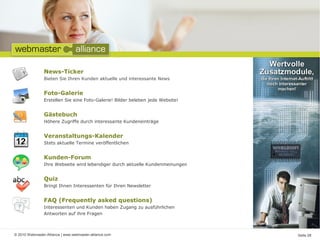 © 2010 Webmaster-Alliance | www.webmaster-alliance.com Seite 08
News-Ticker
Bieten Sie Ihren Kunden aktuelle und interessante News
Foto-Galerie
Erstellen Sie eine Foto-Galerie! Bilder beleben jede Website!
Gästebuch
Höhere Zugriffe durch interessante Kundeneinträge
Veranstaltungs-Kalender
Stets aktuelle Termine veröffentlichen
Kunden-Forum
Ihre Webseite wird lebendiger durch aktuelle Kundenmeinungen
Quiz
Bringt Ihnen Interessenten für Ihren Newsletter
FAQ (Frequently asked questions)
Interessenten und Kunden haben Zugang zu ausführlichen
Antworten auf ihre Fragen
 