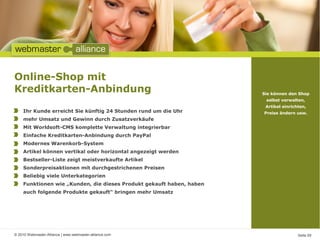© 2010 Webmaster-Alliance | www.webmaster-alliance.com Seite 09
Online-Shop mit
Kreditkarten-Anbindung Sie können den Shop
selbst verwalten,
Artikel einrichten,
Preise ändern usw.Ihr Kunde erreicht Sie künftig 24 Stunden rund um die Uhr
mehr Umsatz und Gewinn durch Zusatzverkäufe
Mit Worldsoft-CMS komplette Verwaltung integrierbar
Einfache Kreditkarten-Anbindung durch PayPal
Modernes Warenkorb-System
Artikel können vertikal oder horizontal angezeigt werden
Bestseller-Liste zeigt meistverkaufte Artikel
Sonderpreisaktionen mit durchgestrichenen Preisen
Beliebig viele Unterkategorien
Funktionen wie „Kunden, die dieses Produkt gekauft haben, haben
auch folgende Produkte gekauft“ bringen mehr Umsatz
 