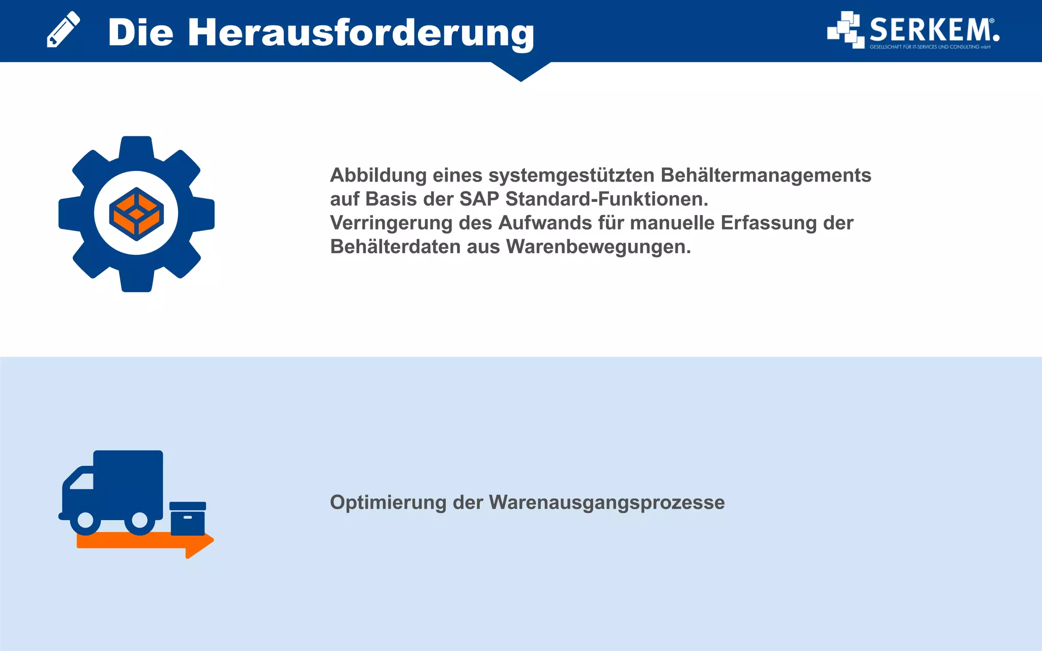 Abbildung eines systemgestützten Behältermanagements
auf Basis der SAP Standard-Funktionen.
Verringerung des Aufwands für manuelle Erfassung der
Behälterdaten aus Warenbewegungen.
Optimierung der Warenausgangsprozesse
Die Herausforderung
 