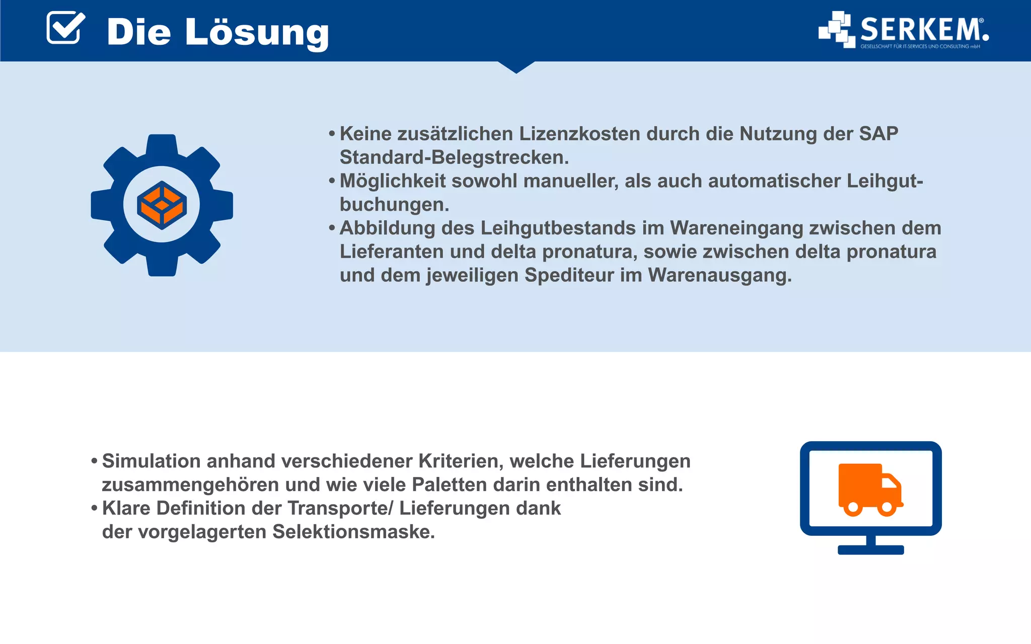 •	Keine zusätzlichen Lizenzkosten durch die Nutzung der SAP
Standard-Belegstrecken.
•	Möglichkeit sowohl manueller, als auch automatischer Leihgut-
buchungen.
•	Abbildung des Leihgutbestands im Wareneingang zwischen dem
Lieferanten und delta pronatura, sowie zwischen delta pronatura
und dem jeweiligen Spediteur im Warenausgang.
•	Simulation anhand verschiedener Kriterien, welche Lieferungen
zusammengehören und wie viele Paletten darin enthalten sind.
•	Klare Definition der Transporte/ Lieferungen dank
der vorgelagerten Selektionsmaske.
Die Lösung
 