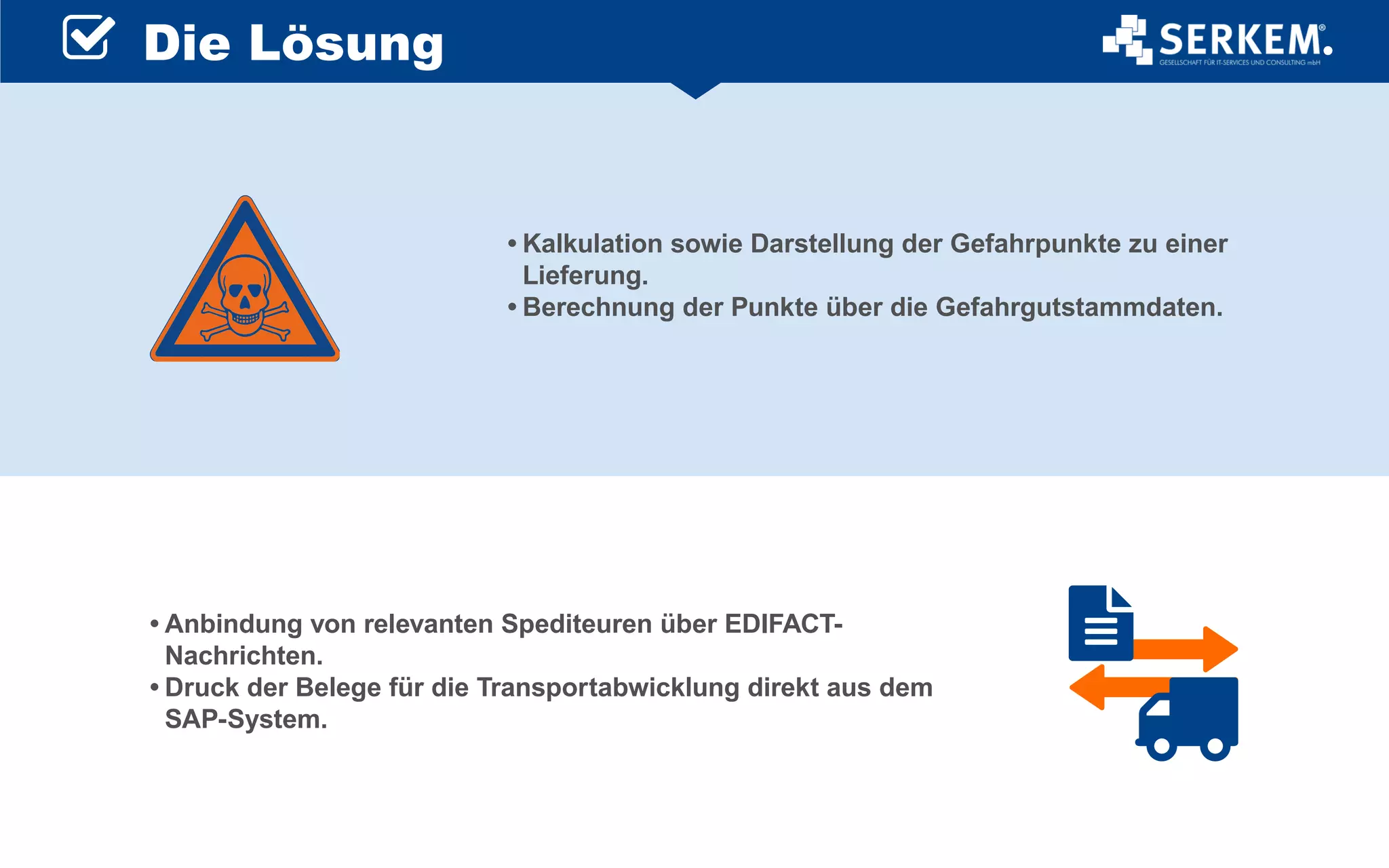 •	Kalkulation sowie Darstellung der Gefahrpunkte zu einer
Lieferung.
•	Berechnung der Punkte über die Gefahrgutstammdaten.
•	Anbindung von relevanten Spediteuren über EDIFACT-
Nachrichten.
•	Druck der Belege für die Transportabwicklung direkt aus dem
SAP-System.
Die Lösung
 
