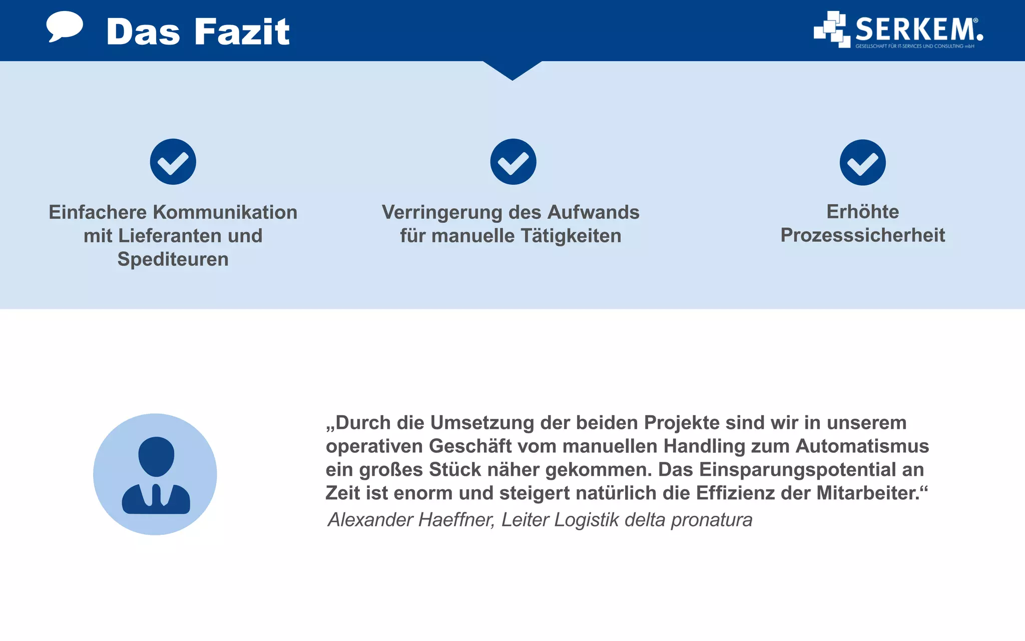 Einfachere Kommunikation
mit Lieferanten und
Spediteuren
Verringerung des Aufwands
für manuelle Tätigkeiten
Erhöhte
Prozesssicherheit
Das Fazit
„Durch die Umsetzung der beiden Projekte sind wir in unserem
operativen Geschäft vom manuellen Handling zum Automatismus
ein großes Stück näher gekommen. Das Einsparungspotential an
Zeit ist enorm und steigert natürlich die Effizienz der Mitarbeiter.“
Alexander Haeffner, Leiter Logistik delta pronatura
 
