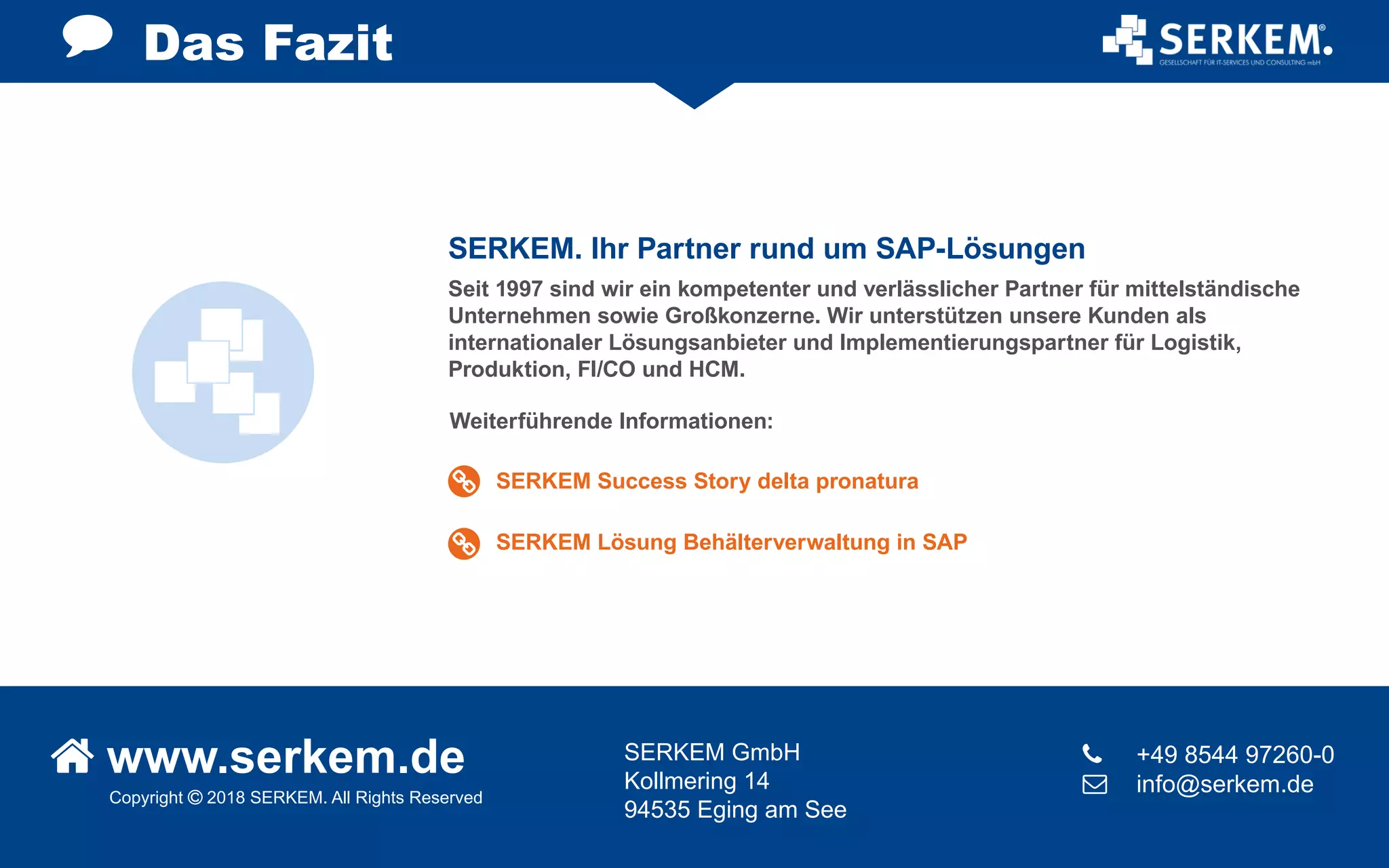 Copyright  2018 SERKEM. All Rights Reserved
 www.serkem.de SERKEM GmbH
Kollmering 14
94535 Eging am See
	 +49 8544 97260-0
 	 info@serkem.de
Das Fazit
Seit 1997 sind wir ein kompetenter und verlässlicher Partner für mittelständische
Unternehmen sowie Großkonzerne. Wir unterstützen unsere Kunden als
internationaler Lösungsanbieter und Implementierungspartner für Logistik,
Produktion, FI/CO und HCM.
Weiterführende Informationen:
SERKEM. Ihr Partner rund um SAP-Lösungen
SERKEM Success Story delta pronatura
SERKEM Lösung Behälterverwaltung in SAP
 