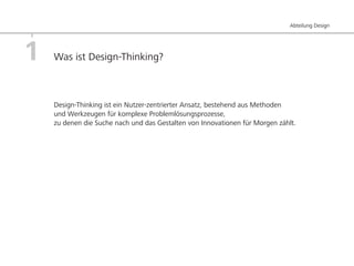 Abteilung Design




1   Was ist Design-Thinking?



    Design-Thinking ist ein Nutzer-zentrierter Ansatz, bestehend aus Methoden
    und Werkzeugen für komplexe Problemlösungsprozesse,
    zu denen die Suche nach und das Gestalten von Innovationen für Morgen zählt.
 