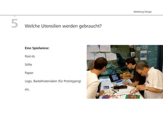 Abteilung Design




5   Welche Utensilien werden gebraucht?



    Eine Spielwiese:

    Post-its

    Stifte

    Papier

    Lego, Bastelmaterialien (für Prototyping)

    etc.
 