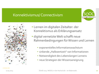 • Lernen im digitalen Zeitalter: der
Konnektismus als Erklärungsansatz
• digital vernetzte Welt schafft neue
Rahmenbedingungen fürWissen und Lernen
• exponentielles Informationswachstum
• sinkende „Halbwertzeit“ von Informationen
• Notwendigkeit des Lebenslangen Lernens
• neue Strategien der Wissensaneignung
17.03.2014 DGHD 2014: MOOCs in der Hochschule - ein Balanceakt. 11
Konnektivismus/Connectivism
CC-BY Marc_Smith
 