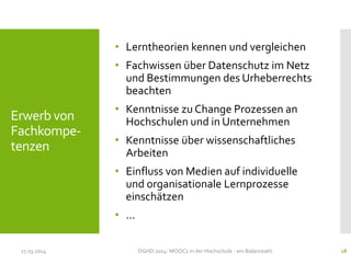 Erwerb von
Fachkompe-
tenzen
• Lerntheorien kennen und vergleichen
• Fachwissen über Datenschutz im Netz
und Bestimmungen des Urheberrechts
beachten
• Kenntnisse zu Change Prozessen an
Hochschulen und in Unternehmen
• Kenntnisse über wissenschaftliches
Arbeiten
• Einfluss von Medien auf individuelle
und organisationale Lernprozesse
einschätzen
• …
17.03.2014 DGHD 2014: MOOCs in der Hochschule - ein Balanceakt. 18
 