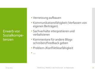 • Vernetzung aufbauen
• Kommunikationsfähigkeit (Verfassen von
eigenen Beiträgen)
• Sachverhalte interpretieren und
verbalisieren
• Kommentare für andere Blogs
schreiben/Feedback geben
• Problem-/Konfliktlösefähigkeit
• …
17.03.2014 DGHD 2014: MOOCs in der Hochschule - ein Balanceakt. 20
Erwerb von
Sozialkompe-
tenzen
 