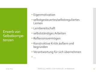 • Eigenmotivation
• selbstgesteuertes/selbstreguliertes
Lernen
• Lernbereitschaft
• selbstständiges Arbeiten
• Reflexionsvermögen
• Konstruktive Kritik äußern und
begründen
• Verantwortung für sich übernehmen
• …
17.03.2014 DGHD 2014: MOOCs in der Hochschule - ein Balanceakt. 24
Erwerb von
Selbstkompe-
tenzen
 
