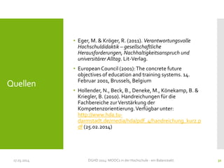 Quellen
• Eger, M. & Kröger, R. (2011). Verantwortungsvolle
Hochschuldidaktik – gesellschaftliche
Herausforderungen, Nachhaltigkeitsanspruch und
universitärer Alltag. Lit-Verlag.
• European Council (2001):The concrete future
objectives of education and training systems. 14.
Februar 2001, Brussels, Belgium
• Hollender, N., Beck, B., Deneke, M., Könekamp, B. &
Kriegler, B. (2010). Handreichungen für die
Fachbereiche zurVerstärkung der
Kompetenzorientierung.Verfügbar unter:
http://www.hda.tu-
darmstadt.de/media/hda/pdf_4/handreichung_kurz.p
df (25.02.2014)
17.03.2014 DGHD 2014: MOOCs in der Hochschule - ein Balanceakt. 32
 