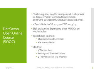 DerSaxon
OpenOnline
Course
(SOOC)
• Förderung über dasVerbundprojekt „Lehrpraxis
imTransfer“ des Hochschuldidaktischen
Zentrums Sachsen (HDS) (Qualitätspakt Lehre)
• 2 Durchläufe im SS 2013 undWS 2013/14
• Ziel: praktische Erprobung eines MOOCs an
Hochschulen
• Teilnehmen können:
• Studierende und Lehrende
• alle Interessierten
• Struktur:
• 9Wochen Kurs
• Anfang und Ende in Präsenz
• 4Themenblöcke, je 2Wochen
17.03.2014 DGHD 2014: MOOCs in der Hochschule - ein Balanceakt. 9
 