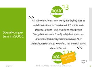 17.03.2014 DGHD 2014: MOOCs in der Hochschule - ein Balanceakt. 23
Sozialkompe-
tenz imSOOC
SOOC13
N=30
Ich habe manchmal so ein wenig das Gefühl, dass es
mit dem Austausch etwas hapert. Ich würde mich
freuen […] wenn – außer von den engagierten
Gastgeberinnen – auch mal (mehr) Reaktionen von
anderenTeilnehmern gekommen wären. Aber
vielleicht passiert das ja woanders, nur krieg ich davon
dann nichts mit.
13
1314
<<
>>
 