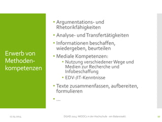 • Argumentations- und
Rhetorikfähigkeiten
• Analyse- undTransfertätigkeiten
• Informationen beschaffen,
wiedergeben, beurteilen
• Mediale Kompetenzen:
• Nutzung verschiedener Wege und
Medien zur Recherche und
Infobeschaffung
• EDV-/IT-Kenntnisse
• Texte zusammenfassen, aufbereiten,
formulieren
• …
17.03.2014 DGHD 2014: MOOCs in der Hochschule - ein Balanceakt. 27
Erwerb von
Methoden-
kompetenzen
 