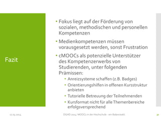 Fazit
• Fokus liegt auf der Förderung von
sozialen, methodischen und personellen
Kompetenzen
• Medienkompetenzen müssen
vorausgesetzt werden, sonst Frustration
• cMOOCs als potenzielle Unterstützer
des Kompetenzerwerbs von
Studierenden, unter folgenden
Prämissen:
• Anreizsysteme schaffen (z.B. Badges)
• Orientierungshilfen in offenen Kursstruktur
anbieten
• Tutorielle Betreuung derTeilnehmenden
• Kursformat nicht für alleThemenbereiche
erfolgsversprechend
17.03.2014 DGHD 2014: MOOCs in der Hochschule - ein Balanceakt. 31
 