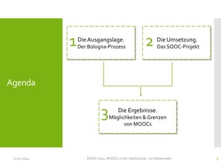 Agenda
17.03.2014 DGHD 2014: MOOCs in der Hochschule - ein Balanceakt. 3
DieAusgangslage.
Der Bologna-Prozess
Die Ergebnisse.
Möglichkeiten & Grenzen
von MOOCs
Die Umsetzung.
Das SOOC-Projekt1 2
3
 
