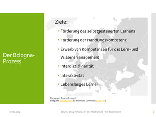 Der Bologna-
Prozess
Ziele:
• Förderung des selbstgesteuerten Lernens
• Förderung der Handlungskompetenz
• Erwerb von Kompetenzen für das Lern- und
Wissensmanagement
• Interdisziplinarität
• Interaktivität
• Lebenslanges Lernen
17.03.2014 DGHD 2014: MOOCs in der Hochschule - ein Balanceakt. 5
European Council (2001)
Bildquelle: Bologna Zone by Wikimedia Commons (CC-BY-SA)
 