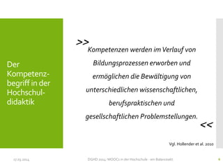 Kompetenzen werden imVerlauf von
Bildungsprozessen erworben und
ermöglichen die Bewältigung von
unterschiedlichen wissenschaftlichen,
berufspraktischen und
gesellschaftlichen Problemstellungen.
17.03.2014 DGHD 2014: MOOCs in der Hochschule - ein Balanceakt. 6
Vgl. Hollender et al. 2010
<<
>>
Der
Kompetenz-
begriff in der
Hochschul-
didaktik
 