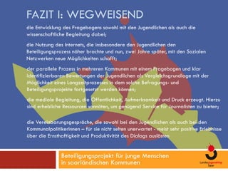 FAZIT I: WEGWEISEND
die Entwicklung des Fragebogens sowohl mit den Jugendlichen als auch die
wissenschaftliche Begleitung dabei;
die Nutzung des Internets, die insbesondere den Jugendlichen den
Beteiligungsprozess näher brachte und nun, zwei Jahre später, mit den Sozialen
Netzwerken neue Möglichkeiten schafft;
der parallele Prozess in mehreren Kommunen mit einem Fragebogen und klar
identifizierbaren Bewertungen der Jugendlichen als Vergleichsgrundlage mit der
Möglichkeit eines Langzeitprozesses in dem solche Befragungs- und
Beteiligungsprojekte fortgesetzt werden können;
die mediale Begleitung, die Öffentlichkeit, Aufmerksamkeit und Druck erzeugt. Hierzu
sind erhebliche Ressourcen vonnöten, um genügend Service für Journalisten zu bieten;

die Vereinbarungsgespräche, die sowohl bei den Jugendlichen als auch bei den
KommunalpolitikerInnen – für sie nicht selten unerwartet - meist sehr positive Erlebnisse
über die Ernsthaftigkeit und Produktivität des Dialogs auslösten


               Beteiligungsprojekt für junge Menschen
               in saarländischen Kommunen
 