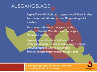 AUSGANGSLAGE
    Jugendfreundlichkeit und Jugendtauglichkeit in den
    Kommunen soll stärker in den Blickpunkt gerückt
    werden.
    Kommunen müssen sich angesichts des
    demografischen Wandels um die jungen
    Menschen kümmern
    Jugendgemeinderäte scheitern oft an
    Wahlbeteiligung, Gremienkultur, langwierigen
    Diskussionsprozessen, mangelnden
    Entscheidungskompetenzen, Budgetrecht



    Beteiligungsprojekt für junge Menschen
    in saarländischen Kommunen
 