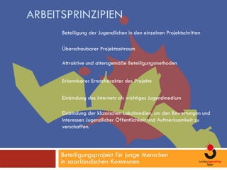 ARBEITSPRINZIPIEN
      Beteiligung der Jugendlichen in den einzelnen Projektschritten

      Überschaubarer Projektzeitraum

      Attraktive und altersgemäße Beteiligungsmethoden


      Erkennbarer Ernstcharakter des Projekts

      Einbindung des Internets als wichtiges Jugendmedium

      Einbindung der klassischen Lokalmedien, um den Bewertungen und
      Interessen Jugendlicher Öffentlichkeit und Aufmerksamkeit zu
      verschaffen.




      Beteiligungsprojekt für junge Menschen
      in saarländischen Kommunen
 