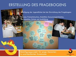 ERSTELLUNG DES FRAGEBOGENS
     Beteiligung der Jugendlichen bei der Entwicklung des Fragebogens

     Themen: Freizeitsituation, Mobilität, Konsummöglichkeiten,
     Partizipation, Schule und Ausbildung




     Beteiligungsprojekt für junge Menschen
     in saarländischen Kommunen
 