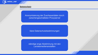 Datenschutz
ständige enge Abstimmung mit den
Landesmedienanstalten
Anonymisierung der Zuschauerdaten durch
zwischengeschalteten Proxyserver
klare Datenschutzbestimmungen
 