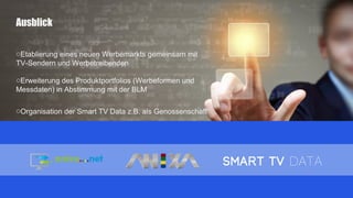 Ausblick
oEtablierung eines neuen Werbemarkts gemeinsam mit
TV-Sendern und Werbetreibenden
oErweiterung des Produktportfolios (Werbeformen und
Messdaten) in Abstimmung mit der BLM
oOrganisation der Smart TV Data z.B. als Genossenschaft
 