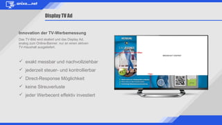 Innovation der TV-Werbemessung
Das TV-Bild wird skaliert und das Display Ad,
analog zum Online-Banner, nur an einen aktiven
TV-Haushalt ausgeliefert.
Display TV Ad
 exakt messbar und nachvollziehbar
 jederzeit steuer- und kontrollierbar
 Direct-Response Möglichkeit
 keine Streuverluste
 jeder Werbecent effektiv investiert
 