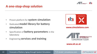 © ITI GmbH simulationx.com
A one-stop-shop solution
• Proven platform for system simulation
• Dedicated model library for battery
simulation
• Specification of battery parameters in the
laboratory
• Engineering services and training
13
www.simulationx.com
www.ait.ac.at
Forecasts of Battery Aging through System Simulation
 