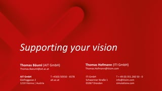 ITI GmbH
Schweriner Straße 1
01067 Dresden
T + 49 (0) 351.260 50 - 0
info@itisim.com
simulationx.com
Supporting your vision
AIT GmbH
Giefinggasse 2
1210 Vienna | Austria
T +43(0) 50550 - 6578
ait.ac.at
Thomas Hofmann (ITI GmbH)
Thomas.Hofmann@itisim.com
Thomas Bäuml (AIT GmbH)
Thomas.Baeuml@ait.ac.at
 