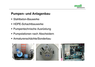 Pumpen- und Anlagenbau
 Stahlbeton-Bauwerke
 HDPE-Schachtbauwerke
 Pumpentechnische Ausrüstung
 Pumpstationen nach Abscheidern
 Armaturenschächte/Sonderbau
 