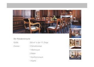 Die Präsidentensuite
Größe              250 m2 in der 17. Etage
Zimmer             3 Schlafzimmer
                   1 Wohnraum
                   2 Bäder
                   1 Konferenzraum
                   1 Küche
 