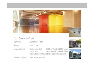 Estrel Convention Center
Eröffnung          September 1999
Größe              15.000 qm
Tagungsräume       Convention Hall    4.700 m²/bis 6.000 Personen
                   Estrel Saal        1.050 m²/bis 1.100 Personen
                   60 weitere Eventräume von 20 qm bis 860 qm
Veranstaltungen    rund 1.800 pro Jahr
 