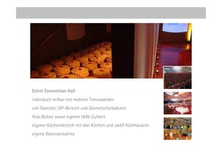 Estrel Convention Hall
individuell teilbar mit mobilen Trennwänden
vier Galerien, VIP-Bereich und Dolmetscherkabinen
Hub-Bühne sowie eigener LKW-Zufahrt
eigener Küchenbereich mit drei Küchen und zwölf Kühlhäusern
eigene Warenannahme
 