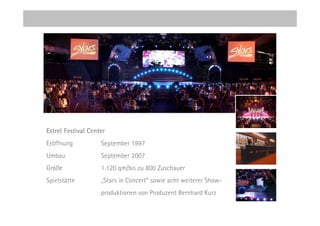 Estrel Festival Center
Eröffnung           September 1997
Umbau               September 2007
Größe               1.120 qm/bis zu 800 Zuschauer
Spielstätte         „Stars in Concert“ sowie acht weiterer Show-
                    produktionen von Produzent Bernhard Kurz
 