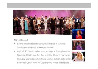 Stars in Concert
•   Berlins erfolgreichste Showproduktion mit fast 4 Millionen
    Zuschauern in mehr als 5.000 Vorstellungen
•   mehr als 40 Künstler stehen unter Vertrag u.a. Doppelgänger von
    Madonna, Elvis Presley, Tom Jones, Freddie Mercury, Tina Turner,
    Cher, Boy George, Louis Armstrong, Michael Jackson, Bette Midler,
    Buddy Holly, Elton John, Joe Cocker, Sting, Prince, Rod Stewart, …
 
