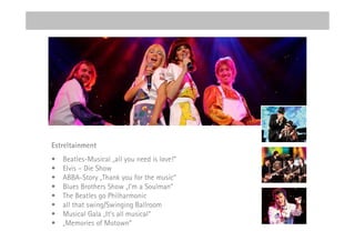 Estreltainment
•   Beatles-Musical „all you need is love!“
•   Elvis – Die Show
•   ABBA-Story „Thank you for the music“
•   Blues Brothers Show „I’m a Soulman”
•   The Beatles go Philharmonic
•   all that swing/Swinging Ballroom
•   Musical Gala „It’s all musical“
•   „Memories of Motown”
 