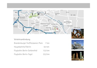 Verkehrsanbindung
Brandenburger Tor/Potsdamer Platz     7 km
Hauptbahnhof Berlin                 8,4 km
Flughafen Berlin-Schönefeld         13,0 km
Flughafen Berlin-Tegel              22,0 km
 