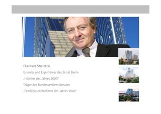 Ekkehard Streletzki
Gründer und Eigentümer des Estrel Berlin
„Hotelier des Jahres 2000“
Träger des Bundesverdienstkreuzes
„Familienunternehmer des Jahres 2008“
 