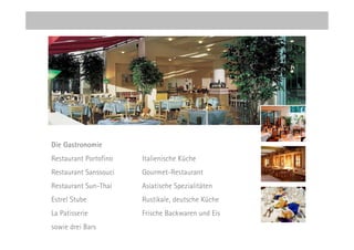 Die Gastronomie
Restaurant Portofino   Italienische Küche
Restaurant Sanssouci   Gourmet-Restaurant
Restaurant Sun-Thai    Asiatische Spezialitäten
Estrel Stube           Rustikale, deutsche Küche
La Patisserie          Frische Backwaren und Eis
sowie drei Bars
 